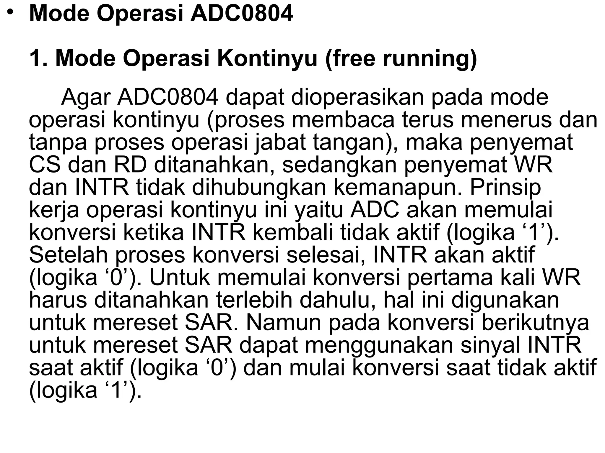 • Mode Operasi ADC0804
 1. Mode Operasi Kontinyu (free running)
    Agar ADC0804 dapat dioperasikan pada mode
 operasi kontinyu (proses membaca terus menerus dan
 tanpa proses operasi jabat tangan), maka penyemat
 CS dan RD ditanahkan, sedangkan penyemat WR
 dan INTR tidak dihubungkan kemanapun. Prinsip
 kerja operasi kontinyu ini yaitu ADC akan memulai
 konversi ketika INTR kembali tidak aktif (logika ‘1’).
 Setelah proses konversi selesai, INTR akan aktif
 (logika ‘0’). Untuk memulai konversi pertama kali WR
 harus ditanahkan terlebih dahulu, hal ini digunakan
 untuk mereset SAR. Namun pada konversi berikutnya
 untuk mereset SAR dapat menggunakan sinyal INTR
 saat aktif (logika ‘0’) dan mulai konversi saat tidak aktif
 (logika ‘1’).
 