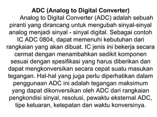 ADC (Analog to Digital Converter)
       Analog to Digital Converter (ADC) adalah sebuah
  piranti yang dirancang untuk mengubah sinyal-sinyal
  analog menjadi sinyal - sinyal digital. Sebagai contoh
      IC ADC 0804, dapat memenuhi kebutuhan dari
rangkaian yang akan dibuat. IC jenis ini bekerja secara
    cermat dengan menambahkan sedikit komponen
   sesuai dengan spesifikasi yang harus diberikan dan
 dapat mengkonversikan secara cepat suatu masukan
 tegangan. Hal-hal yang juga perlu diperhatikan dalam
    penggunaan ADC ini adalah tegangan maksimum
   yang dapat dikonversikan oleh ADC dari rangkaian
  pengkondisi sinyal, resolusi, pewaktu eksternal ADC,
     tipe keluaran, ketepatan dan waktu konversinya.
 