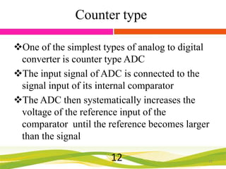 Counter type
One of the simplest types of analog to digital
converter is counter type ADC
The input signal of ADC is connected to the
signal input of its internal comparator
The ADC then systematically increases the
voltage of the reference input of the
comparator until the reference becomes larger
than the signal

12

12

 