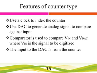 Features of counter type
Use a clock to index the counter
Use DAC to generate analog signal to compare
against input
Comparator is used to compare VIN and VDAC
where VIN is the signal to be digitized
The input to the DAC is from the counter

16

16

 