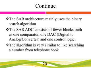 Continue
The SAR architecture mainly uses the binary
search algorithm
The SAR ADC consists of fewer blocks such
as one comparator, one DAC (Digital to
Analog Converter) and one control logic.
The algorithm is very similar to like searching
a number from telephone book

20

20

 