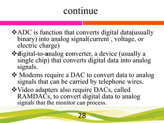 continue
ADC is function that converts digital data(usually
binary) into analog signal(current , voltage, or
electric charge)
digital-to-analog converter, a device (usually a
single chip) that converts digital data into analog
signals.
 Modems require a DAC to convert data to analog
signals that can be carried by telephone wires.
Video adapters also require DACs, called
RAMDACs, to convert digital data to analog
signals that the monitor can process.

28

28

 