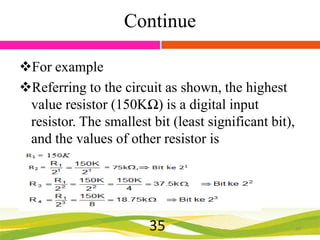 Continue
For example
Referring to the circuit as shown, the highest
value resistor (150KΩ) is a digital input
resistor. The smallest bit (least significant bit),
and the values of other resistor is

35

35

 