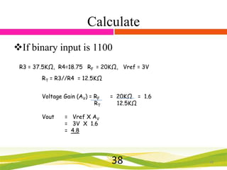 Calculate
If binary input is 1100
R3 = 37.5KΩ, R4=18.75 RF = 20KΩ, Vref = 3V
RT = R3//R4 = 12.5KΩ

Voltage Gain (AV) = RF
RT
Vout

= 20KΩ = 1.6
12.5KΩ

= Vref X AV
= 3V X 1.6
= 4.8

38

38

 