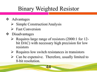 Binary Weighted Resistor
 Advantages
 Simple Construction/Analysis
 Fast Conversion
 Disadvantages
 Requires large range of resistors (2000:1 for 12bit DAC) with necessary high precision for low
resistors
 Requires low switch resistances in transistors
 Can be expensive. Therefore, usually limited to
8-bit resolution.

44

44

 