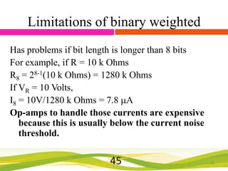 Limitations of binary weighted
Has problems if bit length is longer than 8 bits
For example, if R = 10 k Ohms
R8 = 28-1(10 k Ohms) = 1280 k Ohms
If VR = 10 Volts,
I8 = 10V/1280 k Ohms = 7.8 A
Op-amps to handle those currents are expensive
because this is usually below the current noise
threshold.

45

45

 