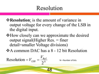 Resolution
Resolution: is the amount of variance in
output voltage for every change of the LSB in
the digital input.
How closely can we approximate the desired
output signal(Higher Res. = finer
detail=smaller Voltage divisions)
A common DAC has a 8 - 12 bit Resolution
VRef
N = Number of bits
Resolution VLSB
N
2

48

48

 