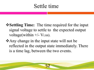 Settle time
Settling Time: The time required for the input
signal voltage to settle to the expected output
voltage(within +/- VLSB).
Any change in the input state will not be
reflected in the output state immediately. There
is a time lag, between the two events.

52

52

 