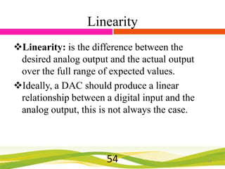 Linearity
Linearity: is the difference between the
desired analog output and the actual output
over the full range of expected values.
Ideally, a DAC should produce a linear
relationship between a digital input and the
analog output, this is not always the case.

54

54

 