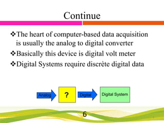 Continue
The heart of computer-based data acquisition
is usually the analog to digital converter
Basically this device is digital volt meter
Digital Systems require discrète digital data

Analog

?

Digital

6

Digital System

6

 