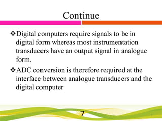 Continue
Digital computers require signals to be in
digital form whereas most instrumentation
transducers have an output signal in analogue
form.
ADC conversion is therefore required at the
interface between analogue transducers and the
digital computer

7

7

 