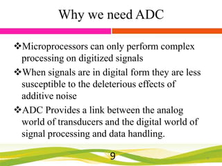 Why we need ADC
Microprocessors can only perform complex
processing on digitized signals
When signals are in digital form they are less
susceptible to the deleterious effects of
additive noise
ADC Provides a link between the analog
world of transducers and the digital world of
signal processing and data handling.

9

9

 