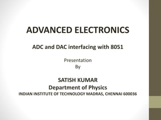 ADVANCED ELECTRONICS
ADC and DAC interfacing with 8051
Presentation
By
SATISH KUMAR
Department of Physics
INDIAN INSTITUTE OF TECHNOLOGY MADRAS, CHENNAI 600036
 