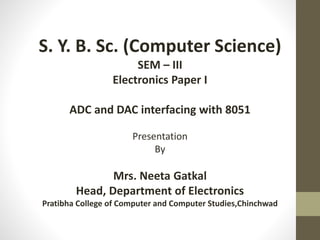 S. Y. B. Sc. (Computer Science)
SEM – III
Electronics Paper I
ADC and DAC interfacing with 8051
Presentation
By
Mrs. Neeta Gatkal
Head, Department of Electronics
Pratibha College of Computer and Computer Studies,Chinchwad
 