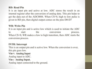 RD: Read Pin
It is an input pin and active at low. ADC stores the result in an
internal register after the conversion of analog data. This pin helps to
get the data out of the ADC0804. When CS=0, high to low pulse is
given to RD pin, then digital output comes on the pins D0-D7
WR: Write Pin
It is an input pin and is active low which is used to initiate the ADC
to start the conversion process.
When CS=0, WR makes a low to high transition, then ADC starts the
conversion process.
INTR: Interrupt
This is an output pin and is active low. When the conversion is over,
this pin goes low.
Vin+: Analog Input
Analog input to ADC.
Vin-: Analog Input.
Analog input connected to the ground.
 