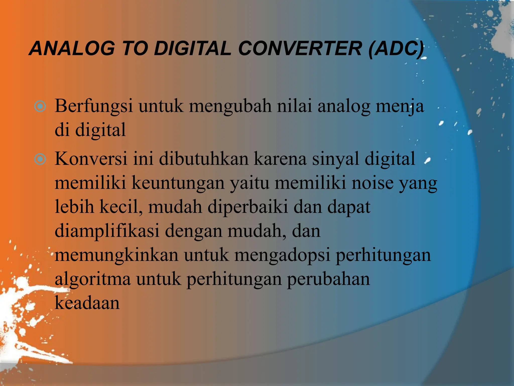 ANALOG TO DIGITAL CONVERTER (ADC)
 Berfungsi untuk mengubah nilai analog menja
di digital
 Konversi ini dibutuhkan karena sinyal digital
memiliki keuntungan yaitu memiliki noise yang
lebih kecil, mudah diperbaiki dan dapat
diamplifikasi dengan mudah, dan
memungkinkan untuk mengadopsi perhitungan
algoritma untuk perhitungan perubahan
keadaan
 