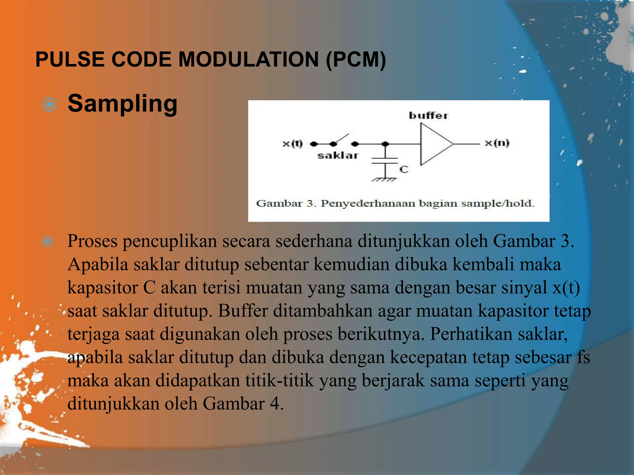 PULSE CODE MODULATION (PCM)
 Sampling
 Proses pencuplikan secara sederhana ditunjukkan oleh Gambar 3.
Apabila saklar ditutup sebentar kemudian dibuka kembali maka
kapasitor C akan terisi muatan yang sama dengan besar sinyal x(t)
saat saklar ditutup. Buffer ditambahkan agar muatan kapasitor tetap
terjaga saat digunakan oleh proses berikutnya. Perhatikan saklar,
apabila saklar ditutup dan dibuka dengan kecepatan tetap sebesar fs
maka akan didapatkan titik-titik yang berjarak sama seperti yang
ditunjukkan oleh Gambar 4.
 