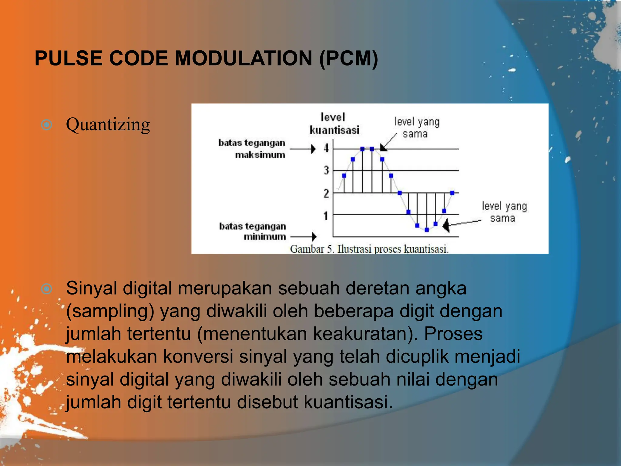 PULSE CODE MODULATION (PCM)
 Quantizing
 Sinyal digital merupakan sebuah deretan angka
(sampling) yang diwakili oleh beberapa digit dengan
jumlah tertentu (menentukan keakuratan). Proses
melakukan konversi sinyal yang telah dicuplik menjadi
sinyal digital yang diwakili oleh sebuah nilai dengan
jumlah digit tertentu disebut kuantisasi.
 