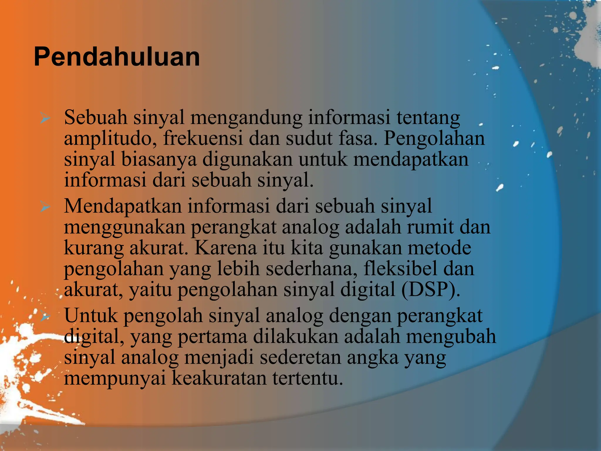 Pendahuluan
 Sebuah sinyal mengandung informasi tentang
amplitudo, frekuensi dan sudut fasa. Pengolahan
sinyal biasanya digunakan untuk mendapatkan
informasi dari sebuah sinyal.
 Mendapatkan informasi dari sebuah sinyal
menggunakan perangkat analog adalah rumit dan
kurang akurat. Karena itu kita gunakan metode
pengolahan yang lebih sederhana, fleksibel dan
akurat, yaitu pengolahan sinyal digital (DSP).
 Untuk pengolah sinyal analog dengan perangkat
digital, yang pertama dilakukan adalah mengubah
sinyal analog menjadi sederetan angka yang
mempunyai keakuratan tertentu.
 
