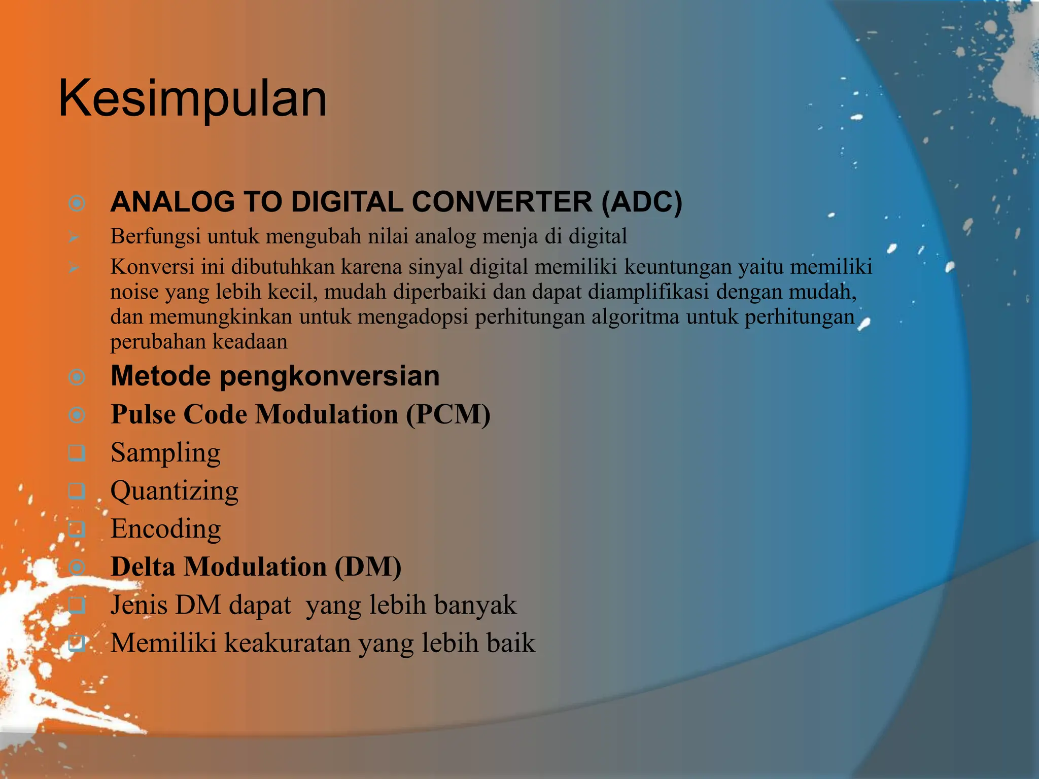 Kesimpulan
 ANALOG TO DIGITAL CONVERTER (ADC)
 Berfungsi untuk mengubah nilai analog menja di digital
 Konversi ini dibutuhkan karena sinyal digital memiliki keuntungan yaitu memiliki
noise yang lebih kecil, mudah diperbaiki dan dapat diamplifikasi dengan mudah,
dan memungkinkan untuk mengadopsi perhitungan algoritma untuk perhitungan
perubahan keadaan
 Metode pengkonversian
 Pulse Code Modulation (PCM)
 Sampling
 Quantizing
 Encoding
 Delta Modulation (DM)
 Jenis DM dapat yang lebih banyak
 Memiliki keakuratan yang lebih baik
 