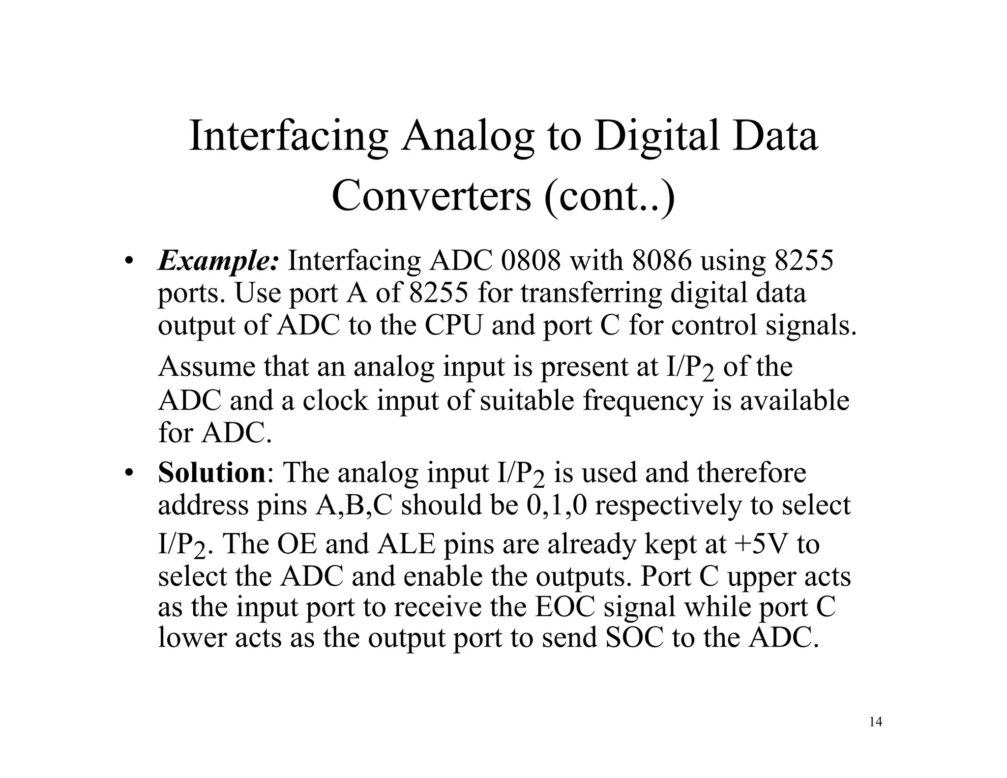 Interfacing Analog to Digital Data
Converters (cont..)
• Example: Interfacing ADC 0808 with 8086 using 8255
ports. Use port A of 8255 for transferring digital data
output of ADC to the CPU and port C for control signals.
Assume that an analog input is present at I/P2 of the
ADC and a clock input of suitable frequency is available
for ADC.
• Solution: The analog input I/P2 is used and therefore
address pins A,B,C should be 0,1,0 respectively to select
I/P2. The OE and ALE pins are already kept at +5V to
select the ADC and enable the outputs. Port C upper acts
as the input port to receive the EOC signal while port C
lower acts as the output port to send SOC to the ADC.
14
 