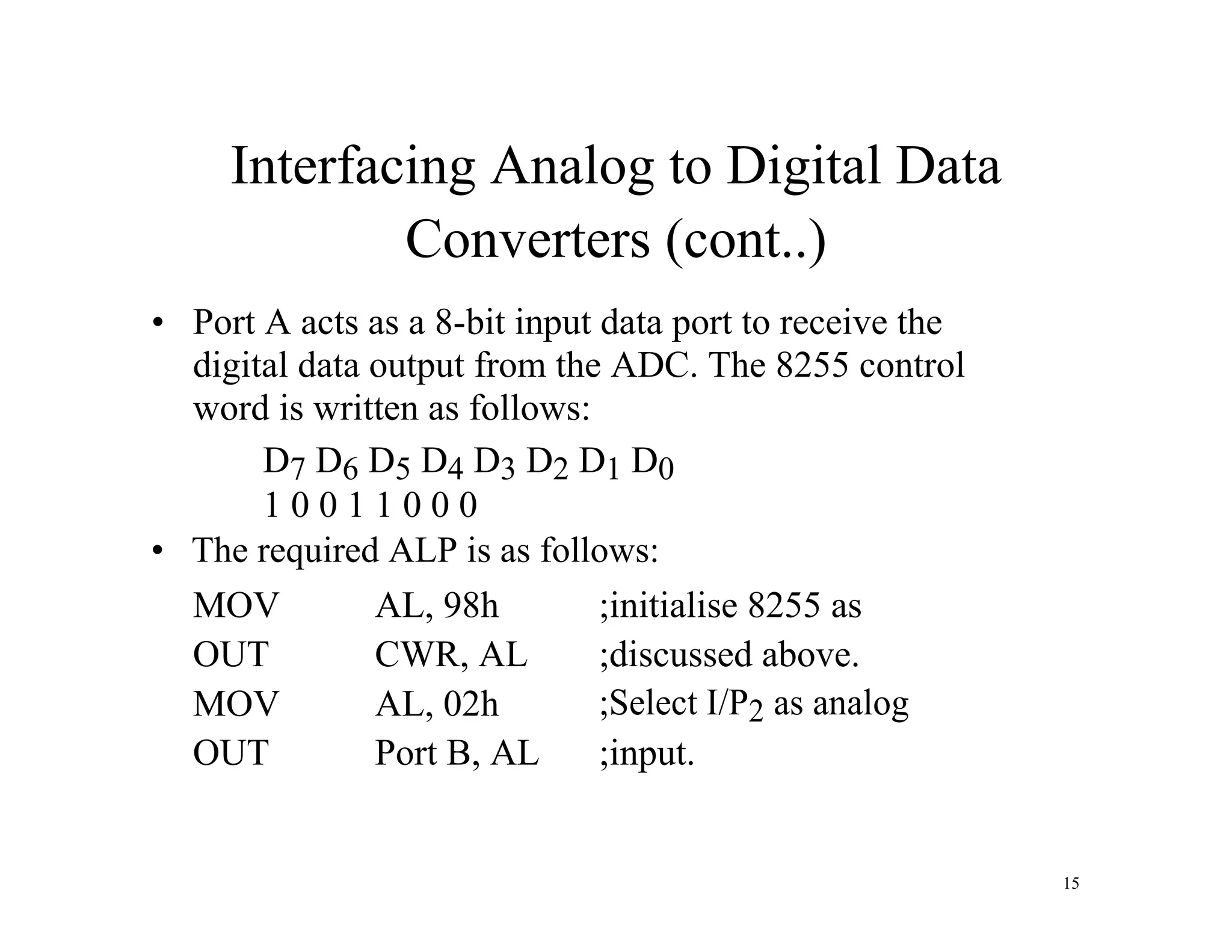 Interfacing Analog to Digital Data
Converters (cont..)
• Port A acts as a 8-bit input data port to receive the
digital data output from the ADC. The 8255 control
word is written as follows:
D7 D6 D5 D4 D3 D2 D1 D0
1 0 0 1 1 0 0 0
• The required ALP is as follows:
MOV AL, 98h ;initialise 8255 as
OUT CWR, AL ;discussed above.
MOV AL, 02h ;Select I/P2 as analog
OUT Port B, AL ;input.
15
 