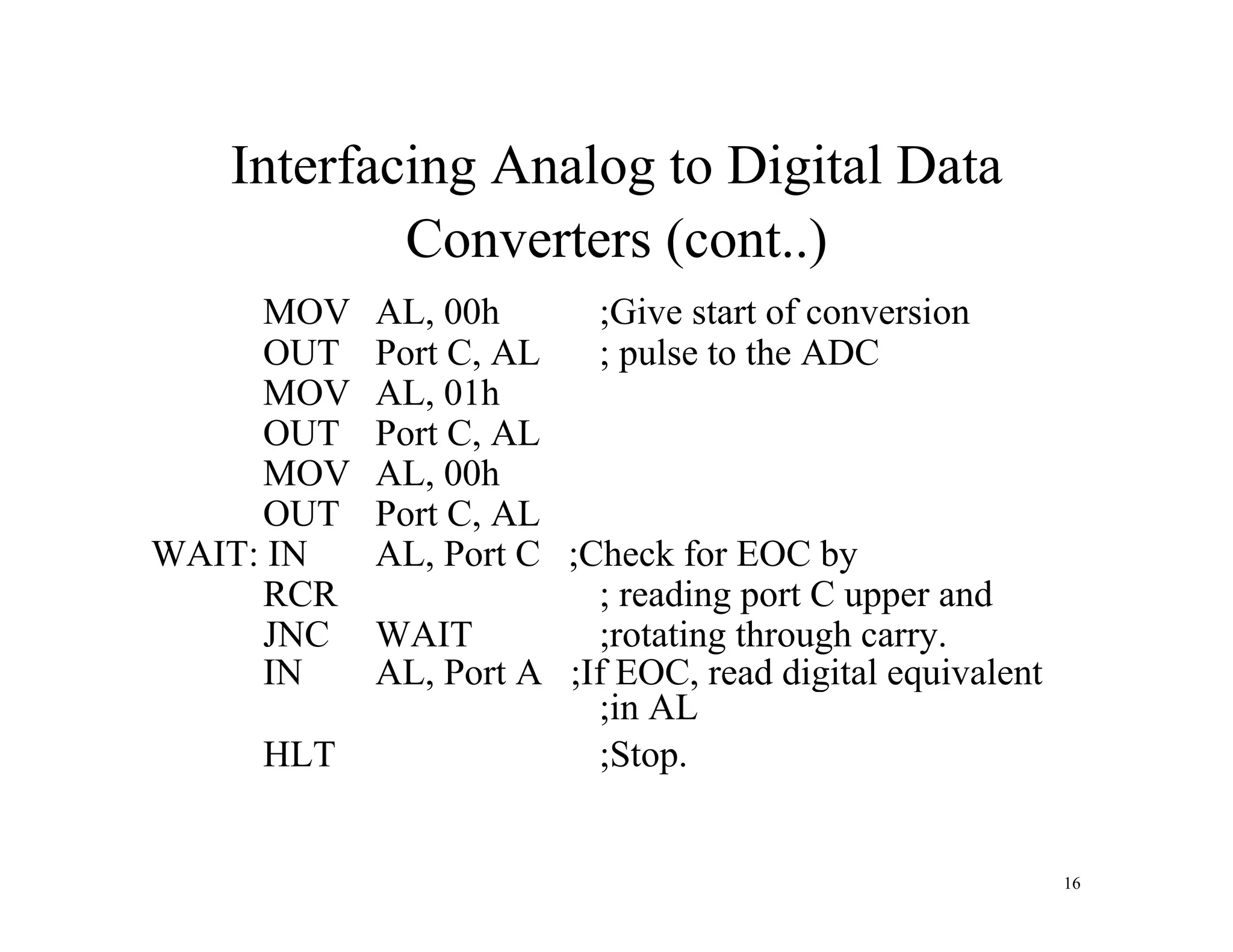 Interfacing Analog to Digital Data
Converters (cont..)
MOV AL, 00h ;Give start of conversion
OUT Port C, AL ; pulse to the ADC
MOV AL, 01h
OUT Port C, AL
MOV AL, 00h
OUT Port C, AL
WAIT: IN AL, Port C ;Check for EOC by
RCR ; reading port C upper and
JNC WAIT ;rotating through carry.
IN AL, Port A ;If EOC, read digital equivalent
;in AL
HLT ;Stop.
16
 