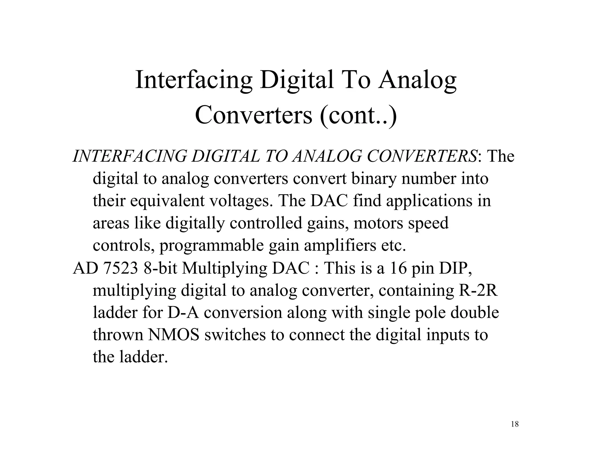 Interfacing Digital To Analog
Converters (cont..)
INTERFACING DIGITAL TO ANALOG CONVERTERS: The
digital to analog converters convert binary number into
their equivalent voltages. The DAC find applications in
areas like digitally controlled gains, motors speed
controls, programmable gain amplifiers etc.
AD 7523 8-bit Multiplying DAC : This is a 16 pin DIP,
multiplying digital to analog converter, containing R-2R
ladder for D-A conversion along with single pole double
thrown NMOS switches to connect the digital inputs to
the ladder.
18
 