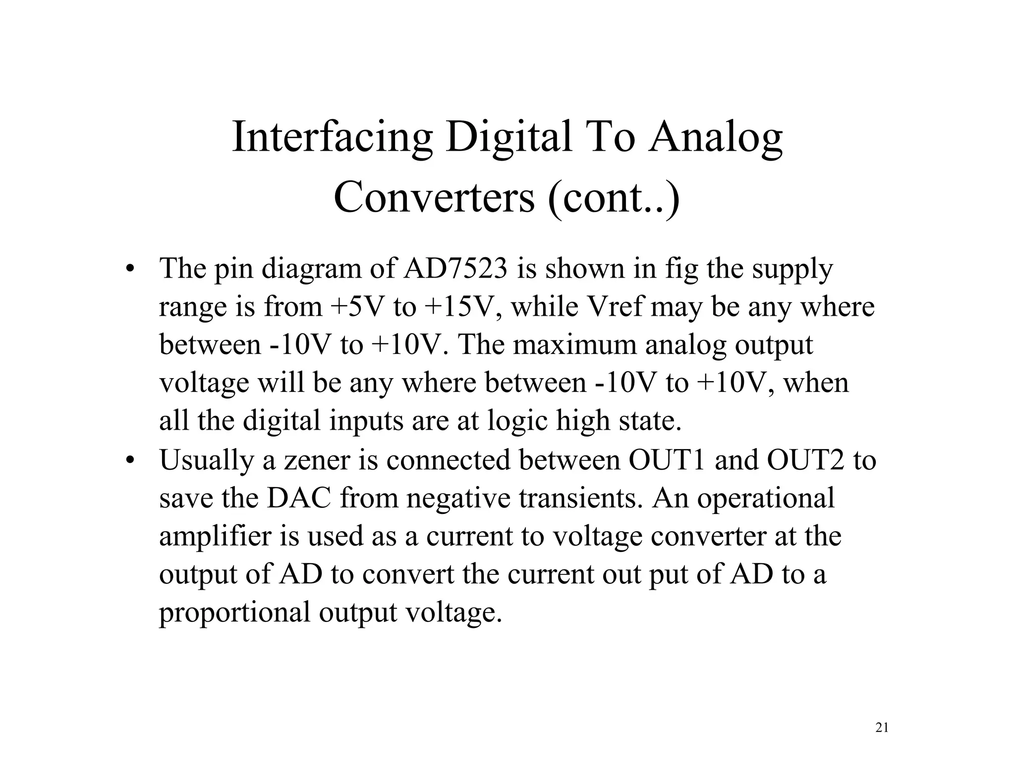 Interfacing Digital To Analog
Converters (cont..)
• The pin diagram of AD7523 is shown in fig the supply
range is from +5V to +15V, while Vref may be any where
between -10V to +10V. The maximum analog output
voltage will be any where between -10V to +10V, when
all the digital inputs are at logic high state.
• Usually a zener is connected between OUT1 and OUT2 to
save the DAC from negative transients. An operational
amplifier is used as a current to voltage converter at the
output of AD to convert the current out put of AD to a
proportional output voltage.
21
 