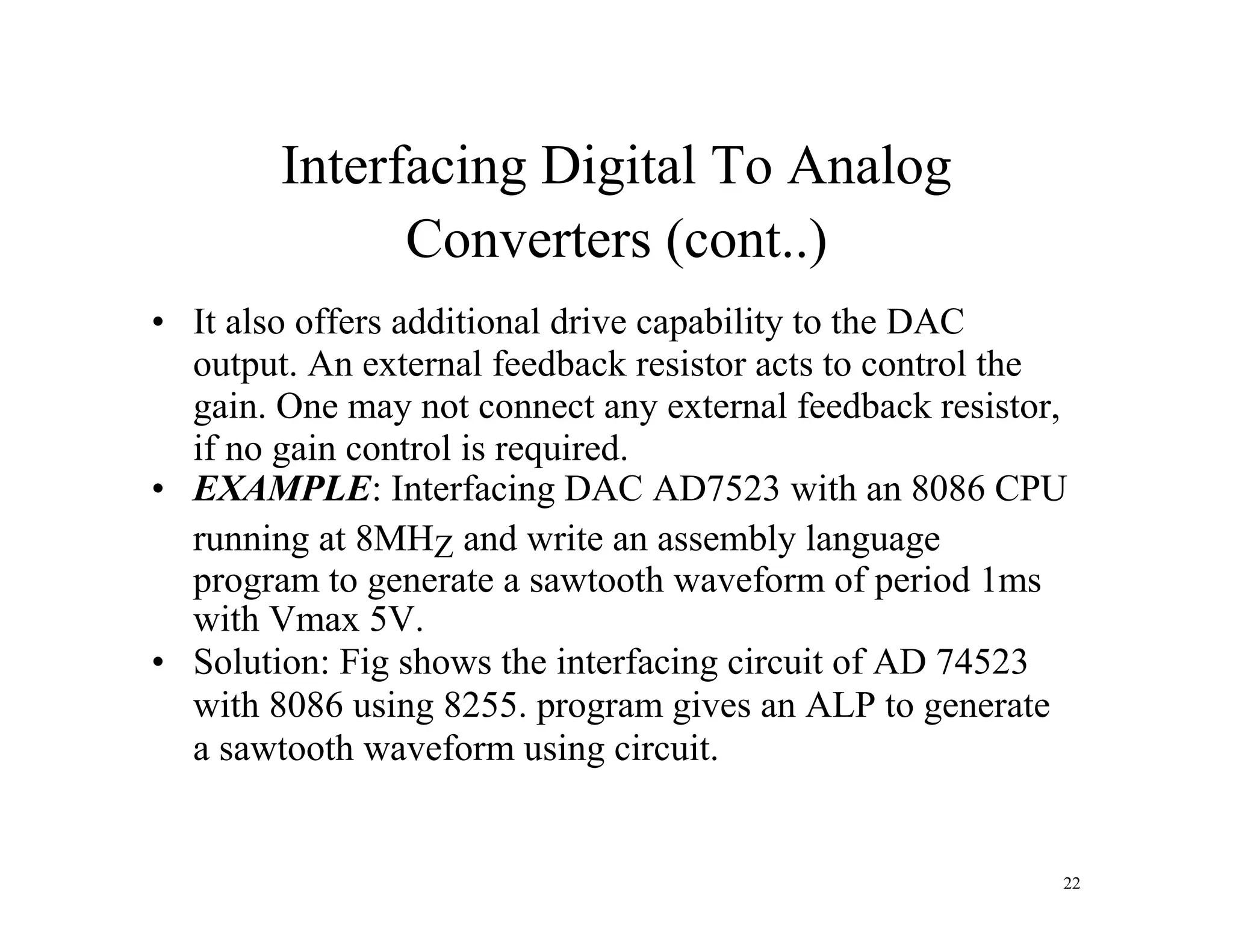 Interfacing Digital To Analog
Converters (cont..)
• It also offers additional drive capability to the DAC
output. An external feedback resistor acts to control the
gain. One may not connect any external feedback resistor,
if no gain control is required.
• EXAMPLE: Interfacing DAC AD7523 with an 8086 CPU
running at 8MHZ and write an assembly language
program to generate a sawtooth waveform of period 1ms
with Vmax 5V.
• Solution: Fig shows the interfacing circuit of AD 74523
with 8086 using 8255. program gives an ALP to generate
a sawtooth waveform using circuit.
22
 