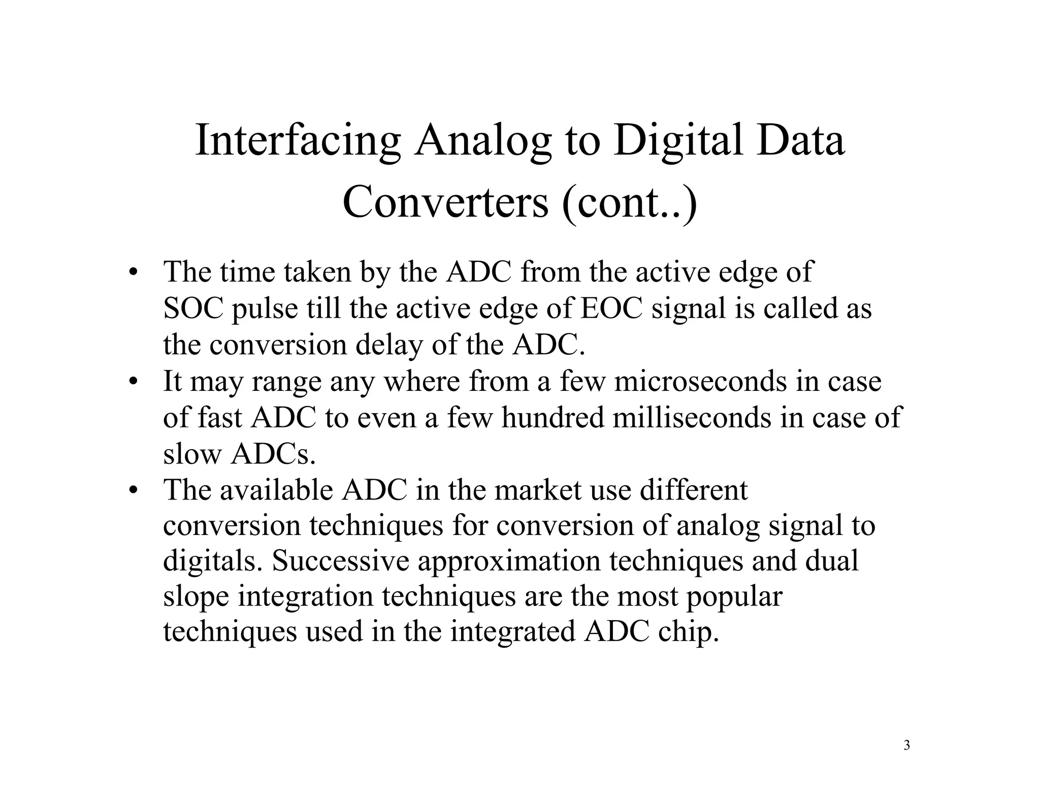 Interfacing Analog to Digital Data
Converters (cont..)
• The time taken by the ADC from the active edge of
SOC pulse till the active edge of EOC signal is called as
the conversion delay of the ADC.
• It may range any where from a few microseconds in case
of fast ADC to even a few hundred milliseconds in case of
slow ADCs.
• The available ADC in the market use different
conversion techniques for conversion of analog signal to
digitals. Successive approximation techniques and dual
slope integration techniques are the most popular
techniques used in the integrated ADC chip.
3
 