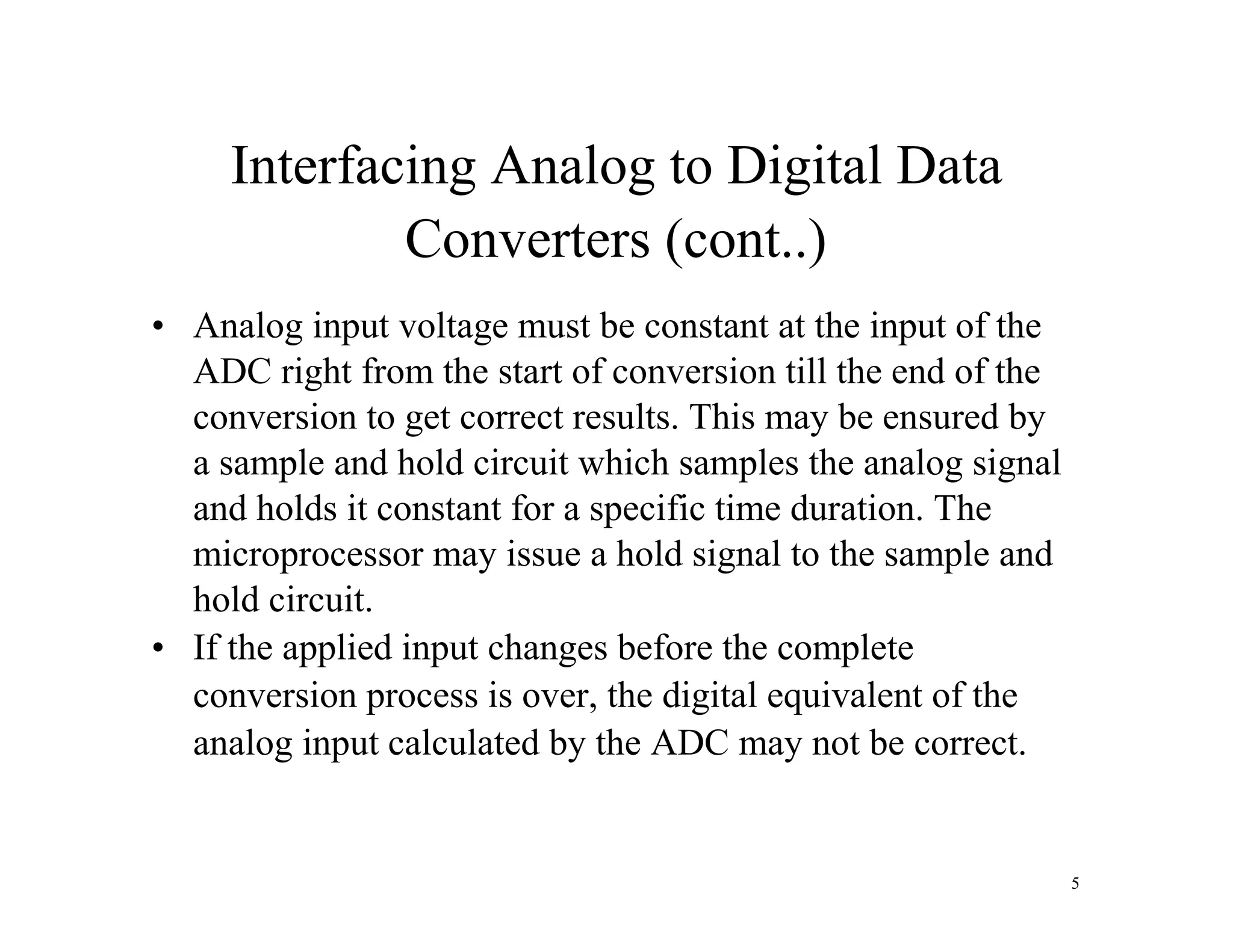 Interfacing Analog to Digital Data
Converters (cont..)
• Analog input voltage must be constant at the input of the
ADC right from the start of conversion till the end of the
conversion to get correct results. This may be ensured by
a sample and hold circuit which samples the analog signal
and holds it constant for a specific time duration. The
microprocessor may issue a hold signal to the sample and
hold circuit.
• If the applied input changes before the complete
conversion process is over, the digital equivalent of the
analog input calculated by the ADC may not be correct.
5
 