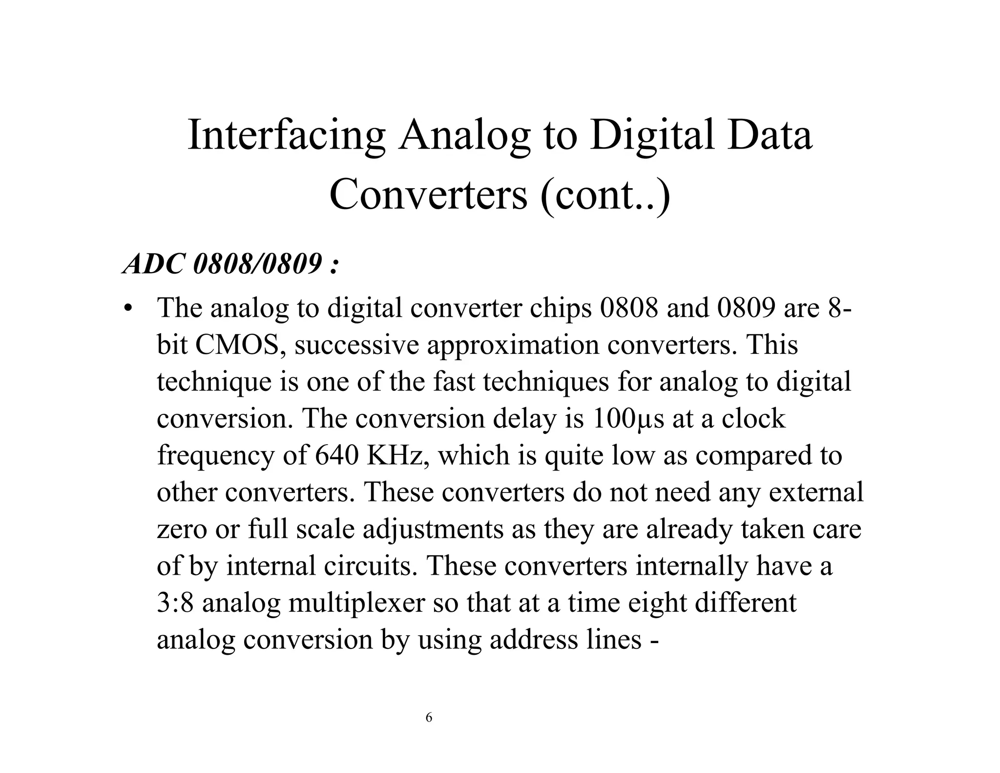 Interfacing Analog to Digital Data
Converters (cont..)
ADC 0808/0809 :
• The analog to digital converter chips 0808 and 0809 are 8-
bit CMOS, successive approximation converters. This
technique is one of the fast techniques for analog to digital
conversion. The conversion delay is 100µs at a clock
frequency of 640 KHz, which is quite low as compared to
other converters. These converters do not need any external
zero or full scale adjustments as they are already taken care
of by internal circuits. These converters internally have a
3:8 analog multiplexer so that at a time eight different
analog conversion by using address lines -
6
 