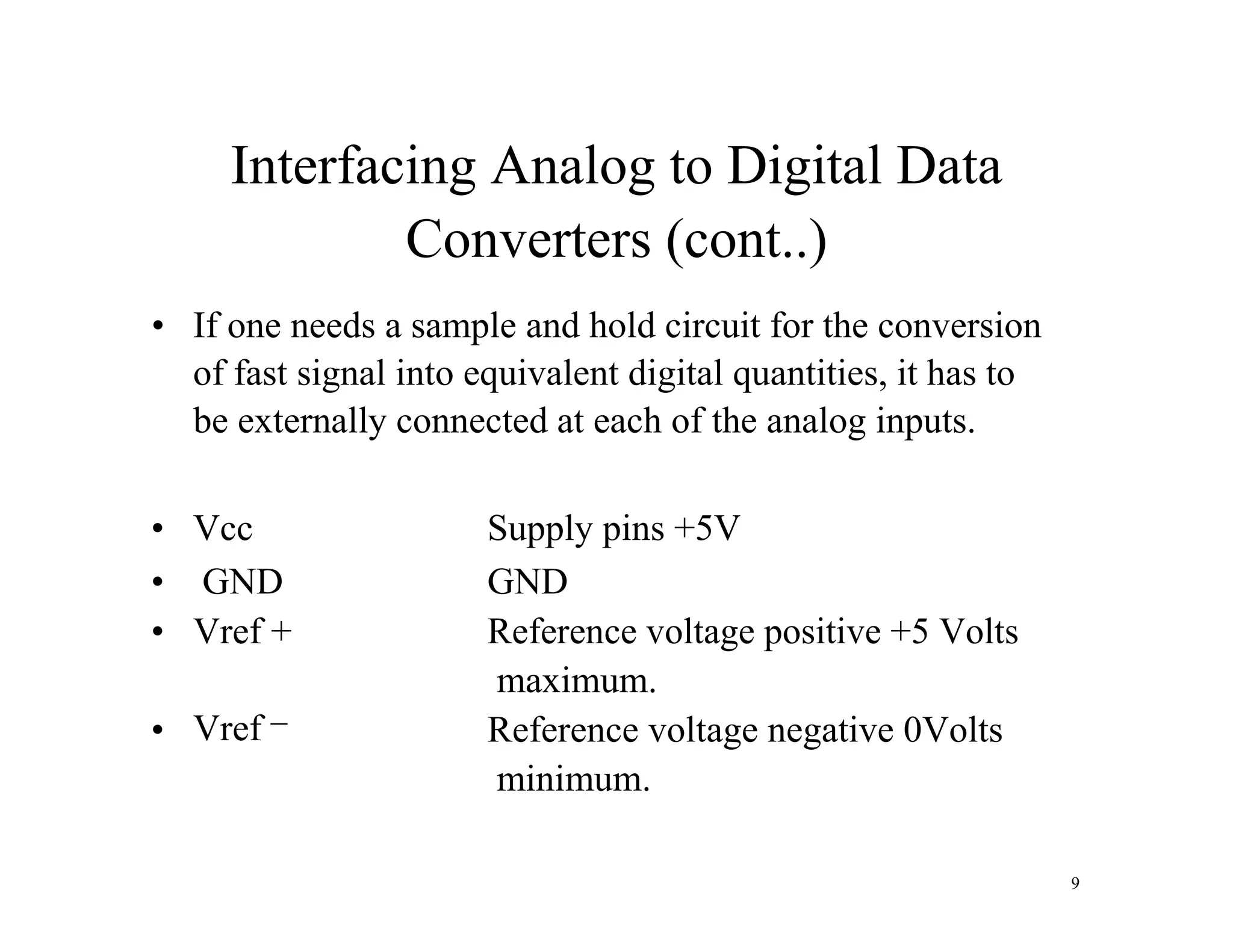 Interfacing Analog to Digital Data
Converters (cont..)
• If one needs a sample and hold circuit for the conversion
of fast signal into equivalent digital quantities, it has to
be externally connected at each of the analog inputs.
• Vcc Supply pins +5V
• GND GND
• Vref + Reference voltage positive +5 Volts
maximum.
• Vref
_
Reference voltage negative 0Volts
minimum.
9
 