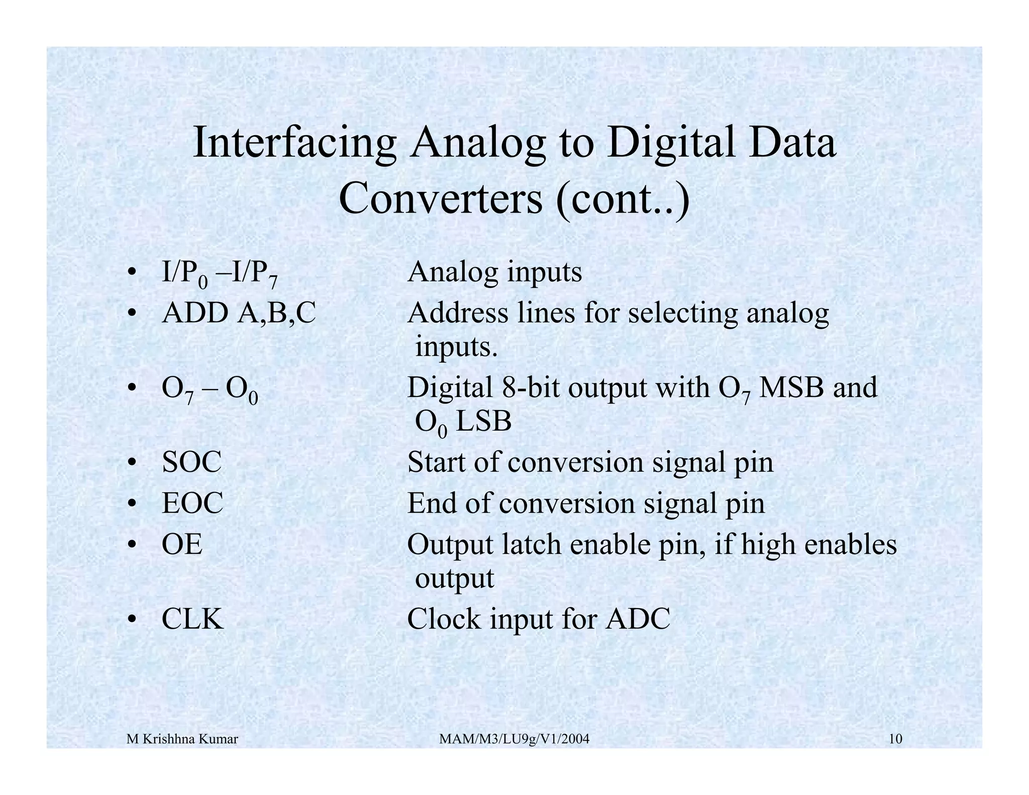 M Krishhna Kumar MAM/M3/LU9g/V1/2004 10
• I/P0 –I/P7 Analog inputs
• ADD A,B,C Address lines for selecting analog
inputs.
• O7 – O0 Digital 8-bit output with O7 MSB and
O0 LSB
• SOC Start of conversion signal pin
• EOC End of conversion signal pin
• OE Output latch enable pin, if high enables
output
• CLK Clock input for ADC
Interfacing Analog to Digital Data
Converters (cont..)
 