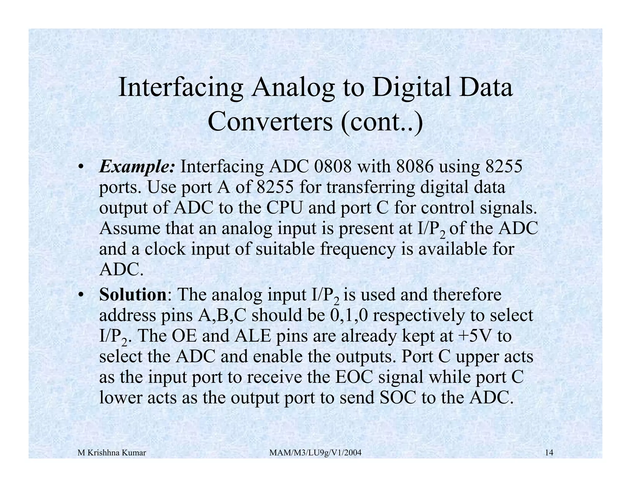M Krishhna Kumar MAM/M3/LU9g/V1/2004 14
• Example: Interfacing ADC 0808 with 8086 using 8255
ports. Use port A of 8255 for transferring digital data
output of ADC to the CPU and port C for control signals.
Assume that an analog input is present at I/P2 of the ADC
and a clock input of suitable frequency is available for
ADC.
• Solution: The analog input I/P2 is used and therefore
address pins A,B,C should be 0,1,0 respectively to select
I/P2. The OE and ALE pins are already kept at +5V to
select the ADC and enable the outputs. Port C upper acts
as the input port to receive the EOC signal while port C
lower acts as the output port to send SOC to the ADC.
Interfacing Analog to Digital Data
Converters (cont..)
 
