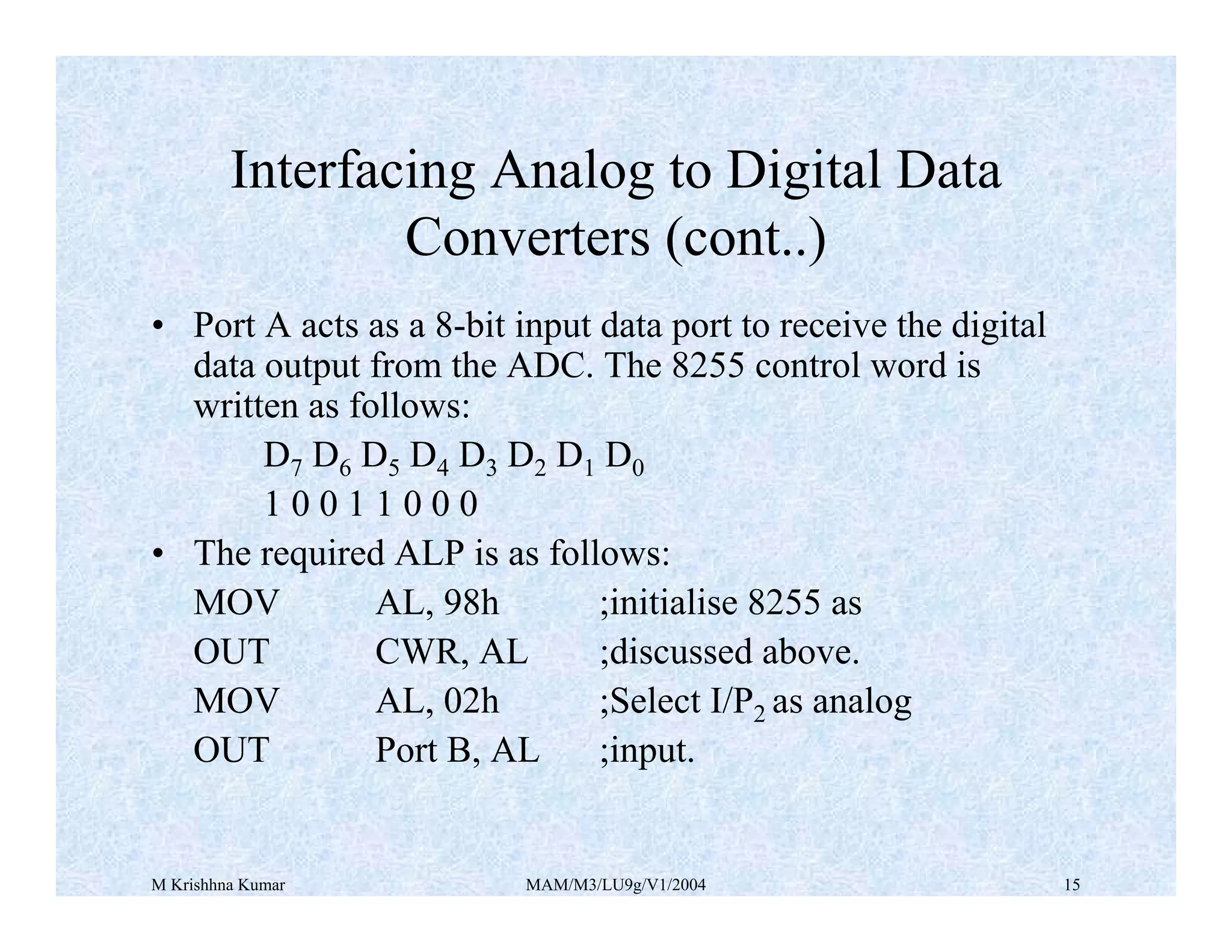 M Krishhna Kumar MAM/M3/LU9g/V1/2004 15
• Port A acts as a 8-bit input data port to receive the digital
data output from the ADC. The 8255 control word is
written as follows:
D7 D6 D5 D4 D3 D2 D1 D0
1 0 0 1 1 0 0 0
• The required ALP is as follows:
MOV AL, 98h ;initialise 8255 as
OUT CWR, AL ;discussed above.
MOV AL, 02h ;Select I/P2 as analog
OUT Port B, AL ;input.
Interfacing Analog to Digital Data
Converters (cont..)
 