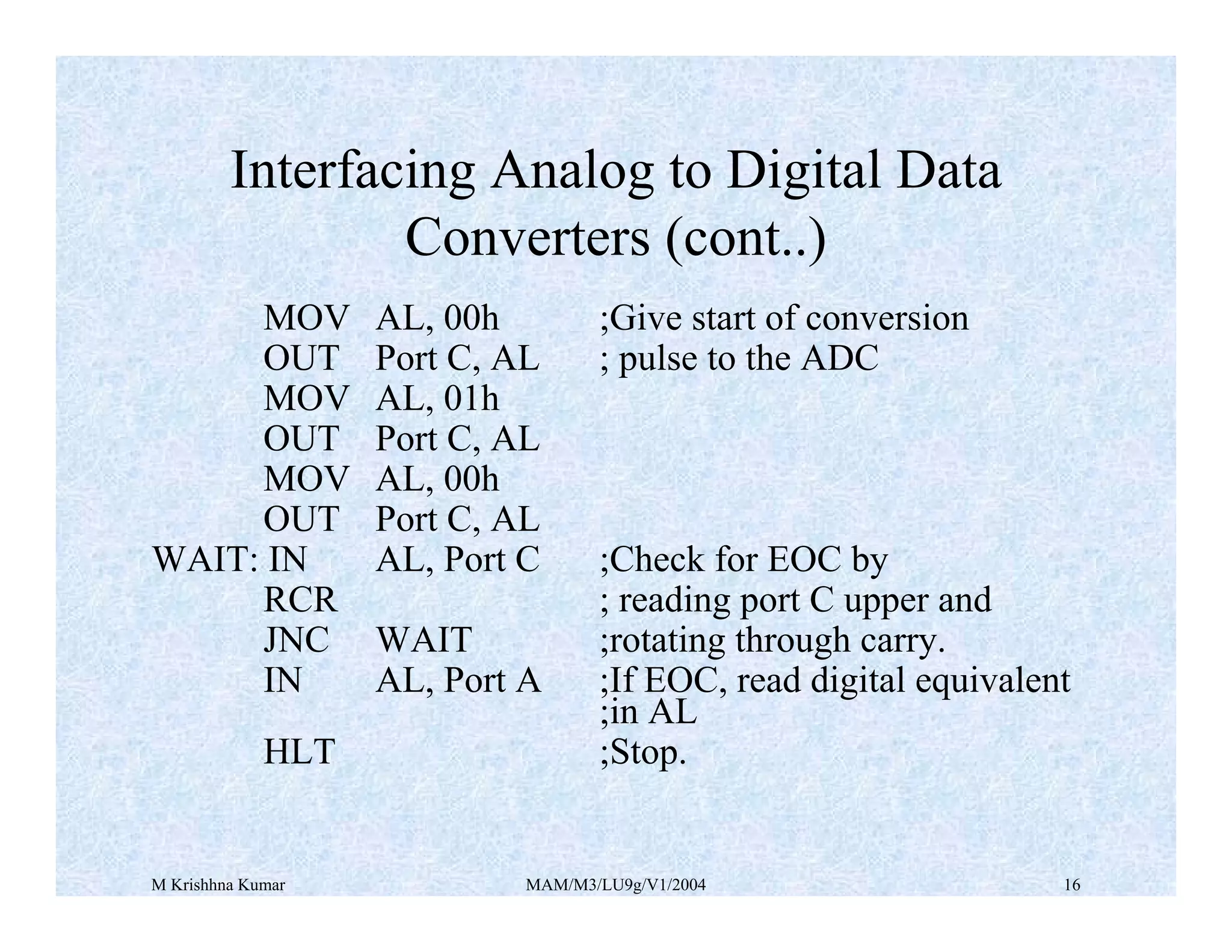 M Krishhna Kumar MAM/M3/LU9g/V1/2004 16
MOV AL, 00h ;Give start of conversion
OUT Port C, AL ; pulse to the ADC
MOV AL, 01h
OUT Port C, AL
MOV AL, 00h
OUT Port C, AL
WAIT: IN AL, Port C ;Check for EOC by
RCR ; reading port C upper and
JNC WAIT ;rotating through carry.
IN AL, Port A ;If EOC, read digital equivalent
;in AL
HLT ;Stop.
Interfacing Analog to Digital Data
Converters (cont..)
 
