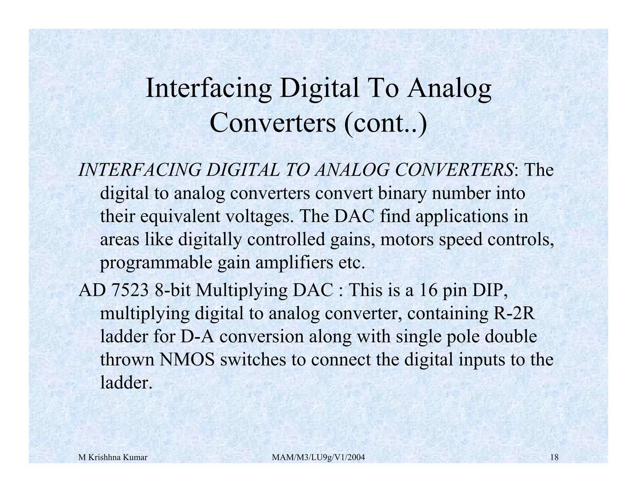 M Krishhna Kumar MAM/M3/LU9g/V1/2004 18
Interfacing Digital To Analog
Converters (cont..)
INTERFACING DIGITAL TO ANALOG CONVERTERS: The
digital to analog converters convert binary number into
their equivalent voltages. The DAC find applications in
areas like digitally controlled gains, motors speed controls,
programmable gain amplifiers etc.
AD 7523 8-bit Multiplying DAC : This is a 16 pin DIP,
multiplying digital to analog converter, containing R-2R
ladder for D-A conversion along with single pole double
thrown NMOS switches to connect the digital inputs to the
ladder.
 