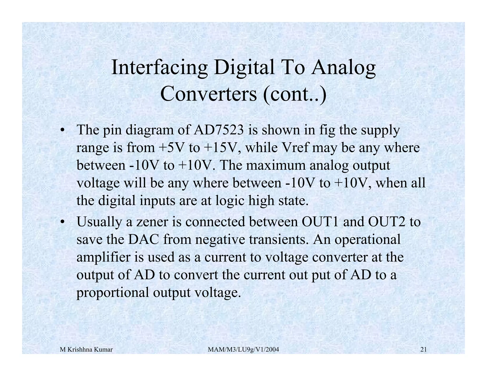 M Krishhna Kumar MAM/M3/LU9g/V1/2004 21
• The pin diagram of AD7523 is shown in fig the supply
range is from +5V to +15V, while Vref may be any where
between -10V to +10V. The maximum analog output
voltage will be any where between -10V to +10V, when all
the digital inputs are at logic high state.
• Usually a zener is connected between OUT1 and OUT2 to
save the DAC from negative transients. An operational
amplifier is used as a current to voltage converter at the
output of AD to convert the current out put of AD to a
proportional output voltage.
Interfacing Digital To Analog
Converters (cont..)
 