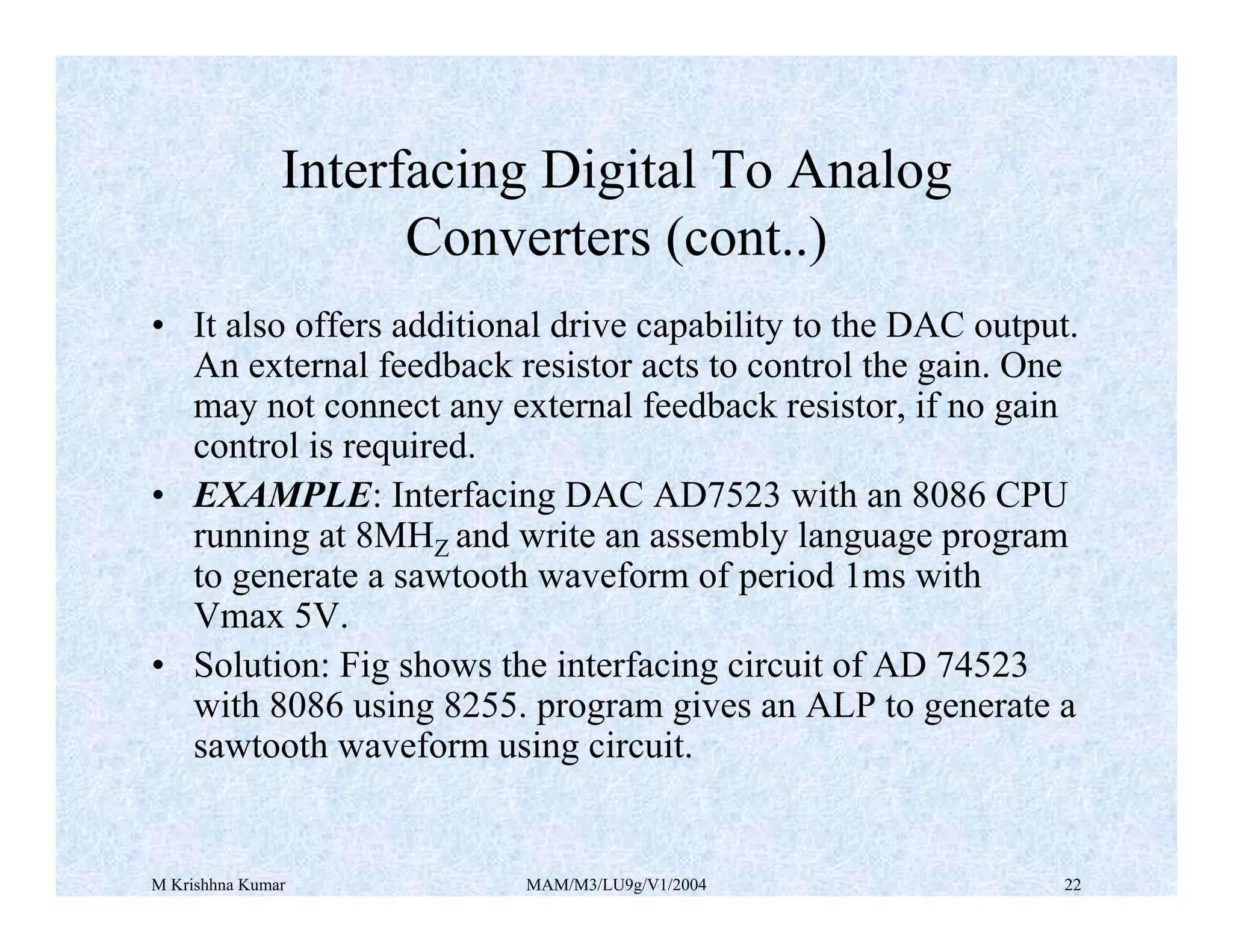 M Krishhna Kumar MAM/M3/LU9g/V1/2004 22
• It also offers additional drive capability to the DAC output.
An external feedback resistor acts to control the gain. One
may not connect any external feedback resistor, if no gain
control is required.
• EXAMPLE: Interfacing DAC AD7523 with an 8086 CPU
running at 8MHZ and write an assembly language program
to generate a sawtooth waveform of period 1ms with
Vmax 5V.
• Solution: Fig shows the interfacing circuit of AD 74523
with 8086 using 8255. program gives an ALP to generate a
sawtooth waveform using circuit.
Interfacing Digital To Analog
Converters (cont..)
 