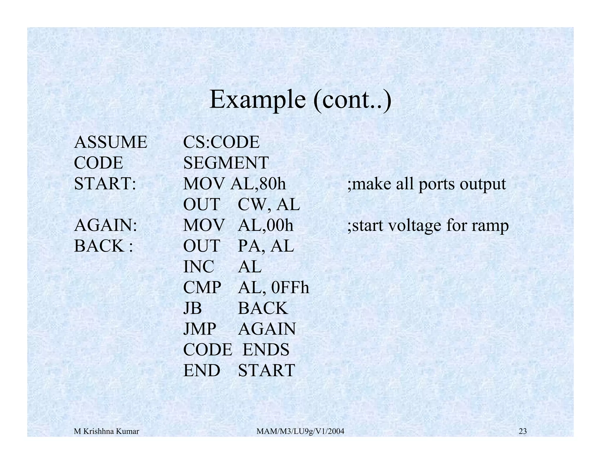 M Krishhna Kumar MAM/M3/LU9g/V1/2004 23
ASSUME CS:CODE
CODE SEGMENT
START: MOV AL,80h ;make all ports output
OUT CW, AL
AGAIN: MOV AL,00h ;start voltage for ramp
BACK : OUT PA, AL
INC AL
CMP AL, 0FFh
JB BACK
JMP AGAIN
CODE ENDS
END START
Example (cont..)
 