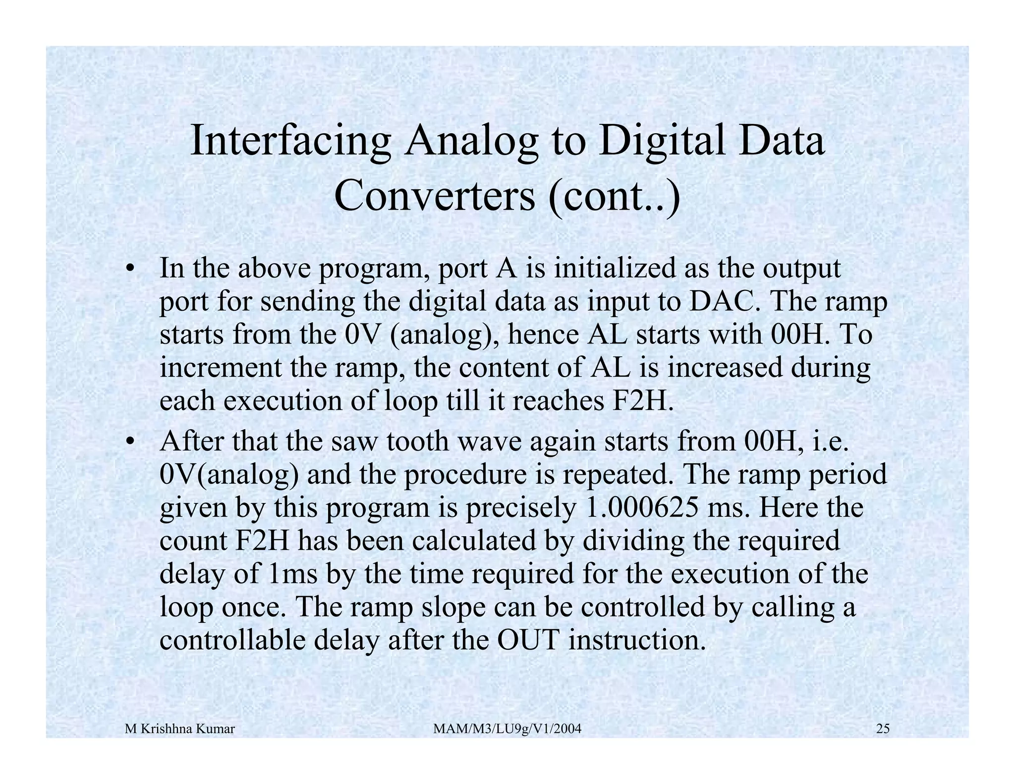 M Krishhna Kumar MAM/M3/LU9g/V1/2004 25
• In the above program, port A is initialized as the output
port for sending the digital data as input to DAC. The ramp
starts from the 0V (analog), hence AL starts with 00H. To
increment the ramp, the content of AL is increased during
each execution of loop till it reaches F2H.
• After that the saw tooth wave again starts from 00H, i.e.
0V(analog) and the procedure is repeated. The ramp period
given by this program is precisely 1.000625 ms. Here the
count F2H has been calculated by dividing the required
delay of 1ms by the time required for the execution of the
loop once. The ramp slope can be controlled by calling a
controllable delay after the OUT instruction.
Interfacing Analog to Digital Data
Converters (cont..)
 