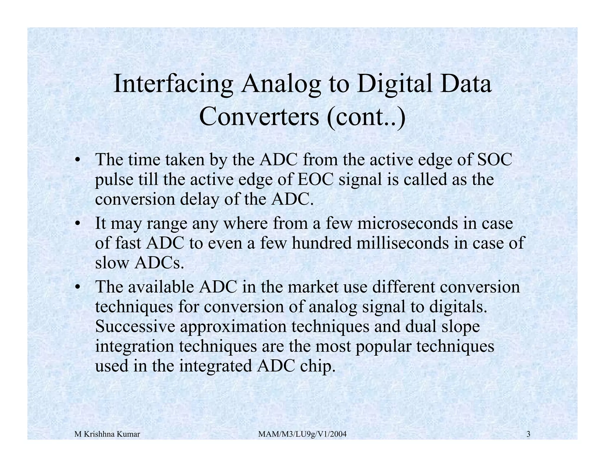 M Krishhna Kumar MAM/M3/LU9g/V1/2004 3
• The time taken by the ADC from the active edge of SOC
pulse till the active edge of EOC signal is called as the
conversion delay of the ADC.
• It may range any where from a few microseconds in case
of fast ADC to even a few hundred milliseconds in case of
slow ADCs.
• The available ADC in the market use different conversion
techniques for conversion of analog signal to digitals.
Successive approximation techniques and dual slope
integration techniques are the most popular techniques
used in the integrated ADC chip.
Interfacing Analog to Digital Data
Converters (cont..)
 