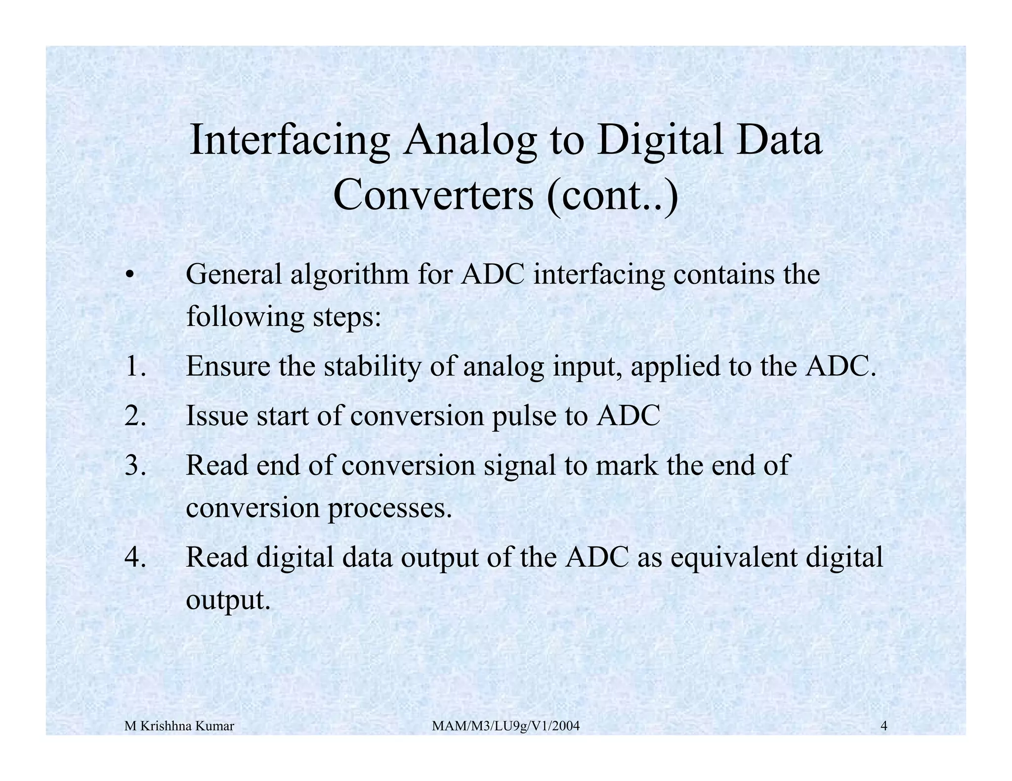 M Krishhna Kumar MAM/M3/LU9g/V1/2004 4
• General algorithm for ADC interfacing contains the
following steps:
1. Ensure the stability of analog input, applied to the ADC.
2. Issue start of conversion pulse to ADC
3. Read end of conversion signal to mark the end of
conversion processes.
4. Read digital data output of the ADC as equivalent digital
output.
Interfacing Analog to Digital Data
Converters (cont..)
 