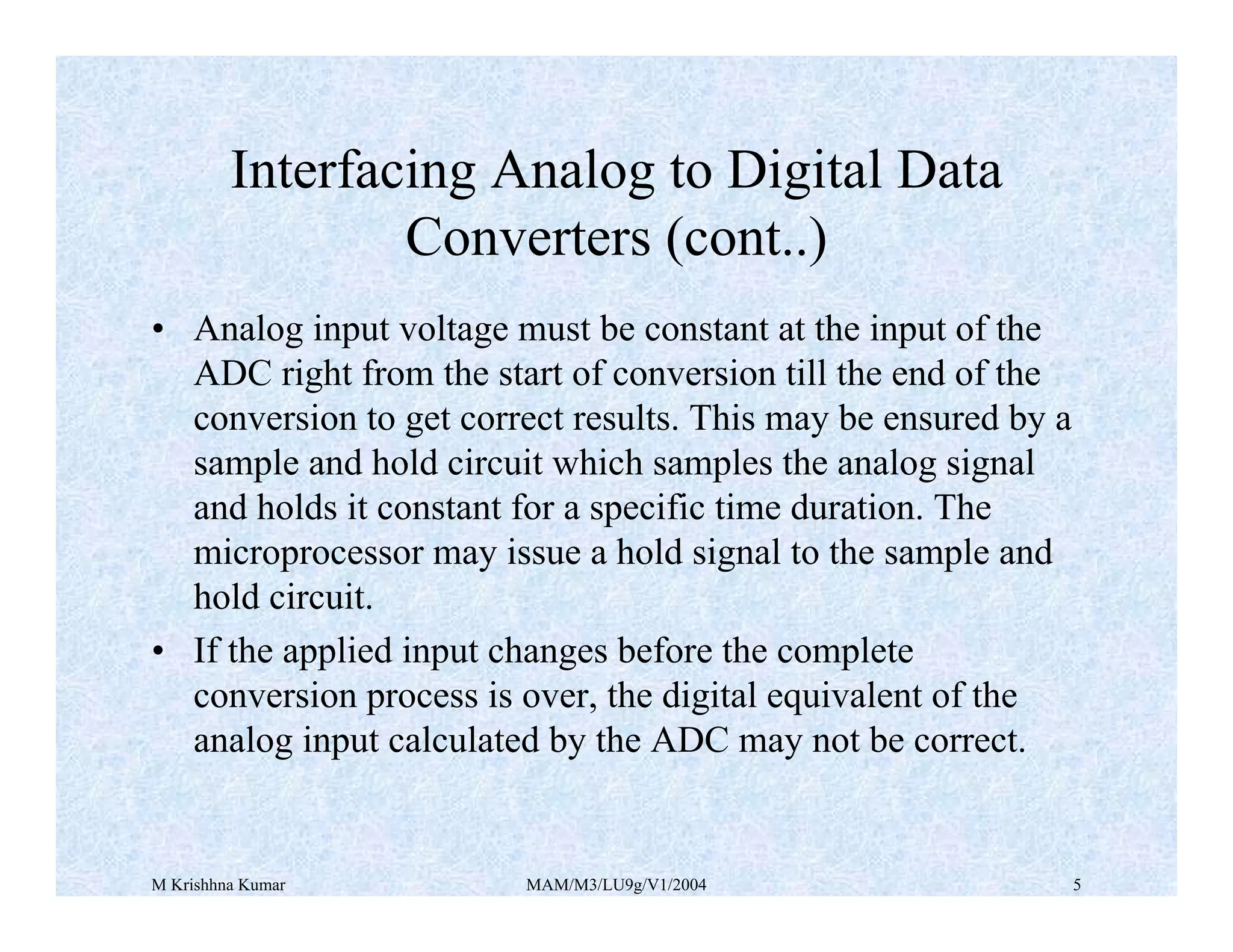 M Krishhna Kumar MAM/M3/LU9g/V1/2004 5
• Analog input voltage must be constant at the input of the
ADC right from the start of conversion till the end of the
conversion to get correct results. This may be ensured by a
sample and hold circuit which samples the analog signal
and holds it constant for a specific time duration. The
microprocessor may issue a hold signal to the sample and
hold circuit.
• If the applied input changes before the complete
conversion process is over, the digital equivalent of the
analog input calculated by the ADC may not be correct.
Interfacing Analog to Digital Data
Converters (cont..)
 