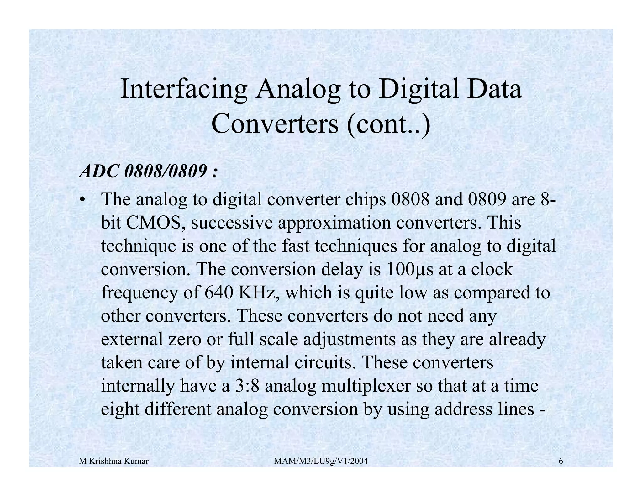 M Krishhna Kumar MAM/M3/LU9g/V1/2004 6
ADC 0808/0809 :
• The analog to digital converter chips 0808 and 0809 are 8-
bit CMOS, successive approximation converters. This
technique is one of the fast techniques for analog to digital
conversion. The conversion delay is 100µs at a clock
frequency of 640 KHz, which is quite low as compared to
other converters. These converters do not need any
external zero or full scale adjustments as they are already
taken care of by internal circuits. These converters
internally have a 3:8 analog multiplexer so that at a time
eight different analog conversion by using address lines -
Interfacing Analog to Digital Data
Converters (cont..)
 