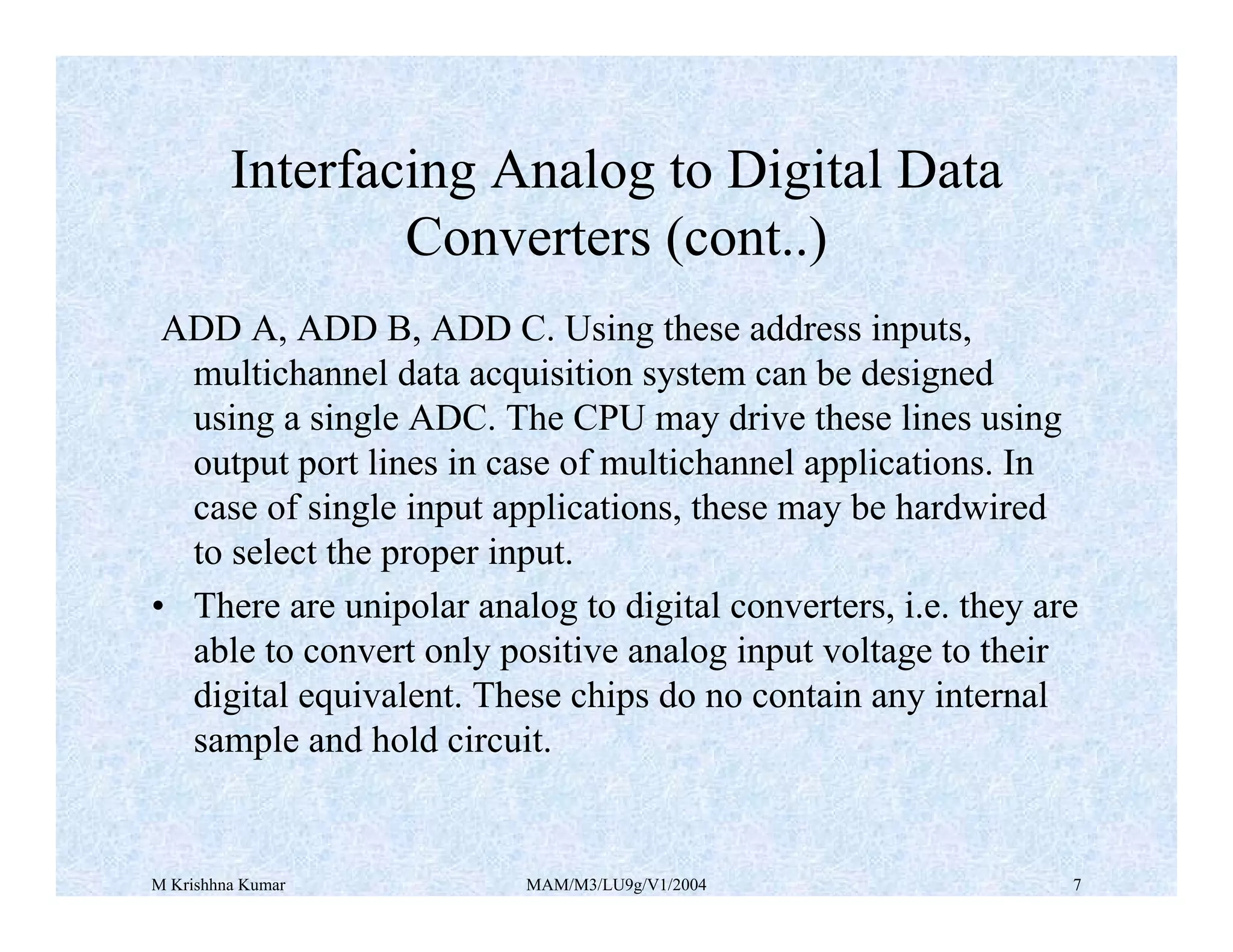 M Krishhna Kumar MAM/M3/LU9g/V1/2004 7
ADD A, ADD B, ADD C. Using these address inputs,
multichannel data acquisition system can be designed
using a single ADC. The CPU may drive these lines using
output port lines in case of multichannel applications. In
case of single input applications, these may be hardwired
to select the proper input.
• There are unipolar analog to digital converters, i.e. they are
able to convert only positive analog input voltage to their
digital equivalent. These chips do no contain any internal
sample and hold circuit.
Interfacing Analog to Digital Data
Converters (cont..)
 
