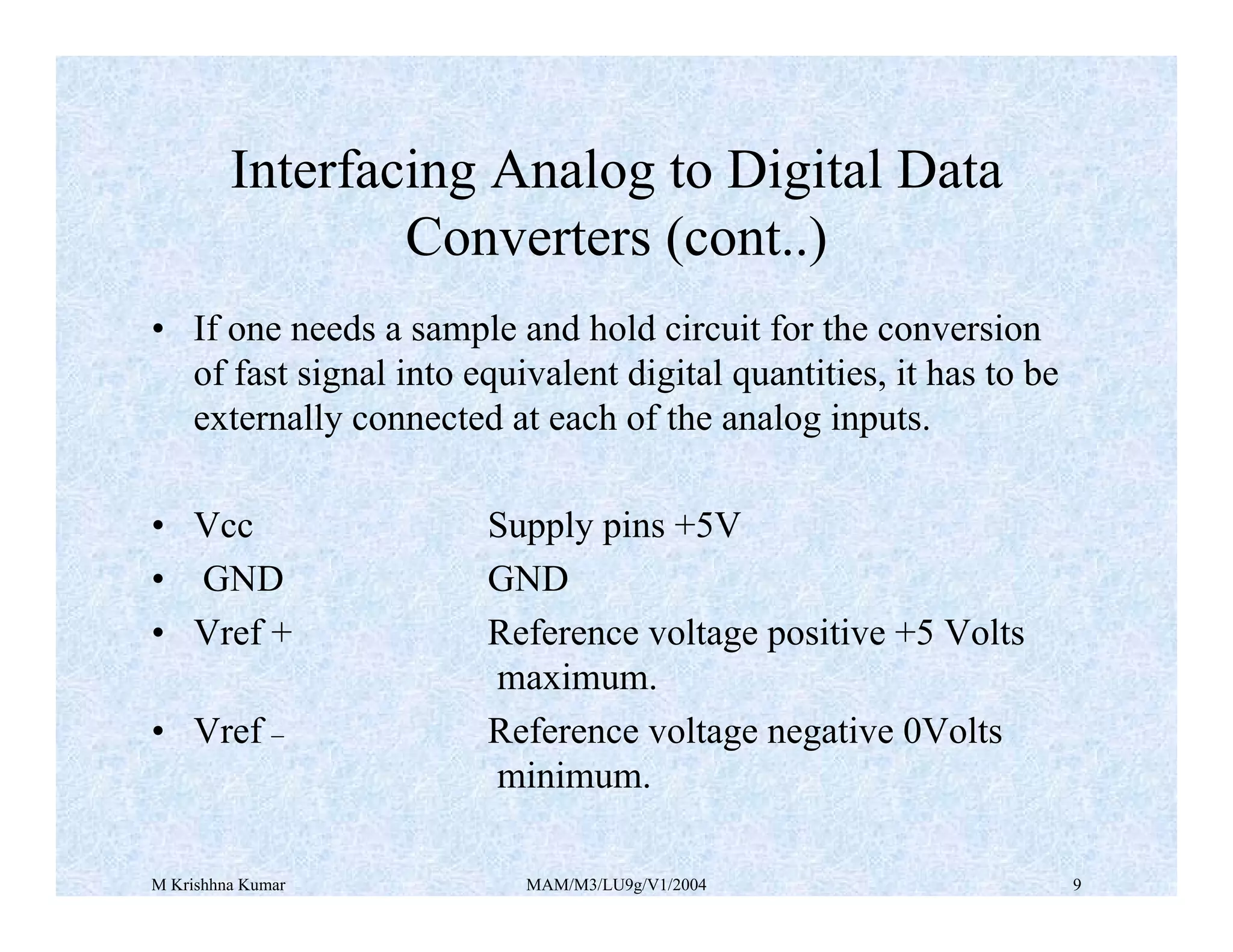 M Krishhna Kumar MAM/M3/LU9g/V1/2004 9
• If one needs a sample and hold circuit for the conversion
of fast signal into equivalent digital quantities, it has to be
externally connected at each of the analog inputs.
• Vcc Supply pins +5V
• GND GND
• Vref + Reference voltage positive +5 Volts
maximum.
• Vref _ Reference voltage negative 0Volts
minimum.
Interfacing Analog to Digital Data
Converters (cont..)
 
