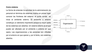 Como sistema
La forma de entender la actividad de la administración de
personal en términos de sistemas implica en primer lugar
conocer las fronteras del sistema: el punto donde se
inicia el ambiente externo. El ambiente o entorno
constituye un elemento importante porque la mayor parte
de los sistemas son abiertos. Un sistema abierto es el que
puede ser afectado por el ambiente o entorno en que
opera. Las organizaciones y las personas son influidas
por el entorno en que operan y, por lo tanto, son sistemas
abiertos.